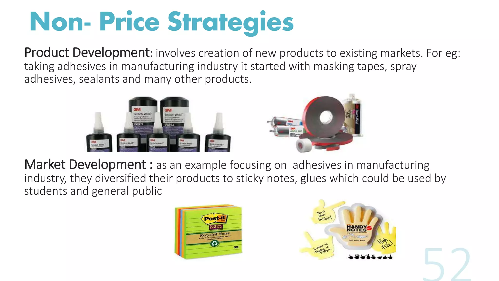Non- Price Strategies
Product Development: involves creation of new products to existing markets. For eg:
taking adhesives in manufacturing industry it started with masking tapes, spray
adhesives, sealants and many other products.
Market Development : as an example focusing on adhesives in manufacturing
industry, they diversified their products to sticky notes, glues which could be used by
students and general public
 