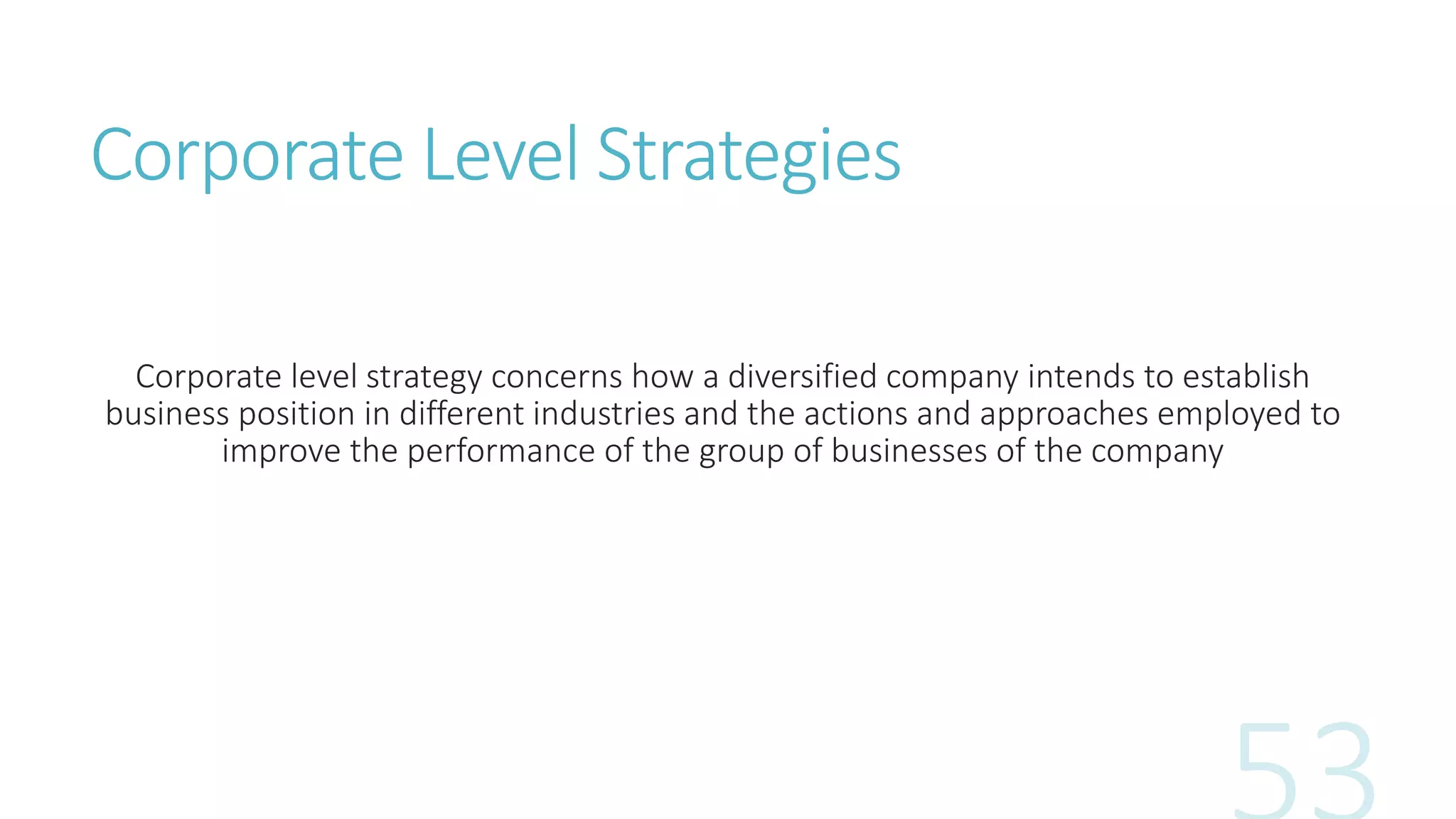 Corporate Level Strategies
Corporate level strategy concerns how a diversified company intends to establish
business position in different industries and the actions and approaches employed to
improve the performance of the group of businesses of the company
 