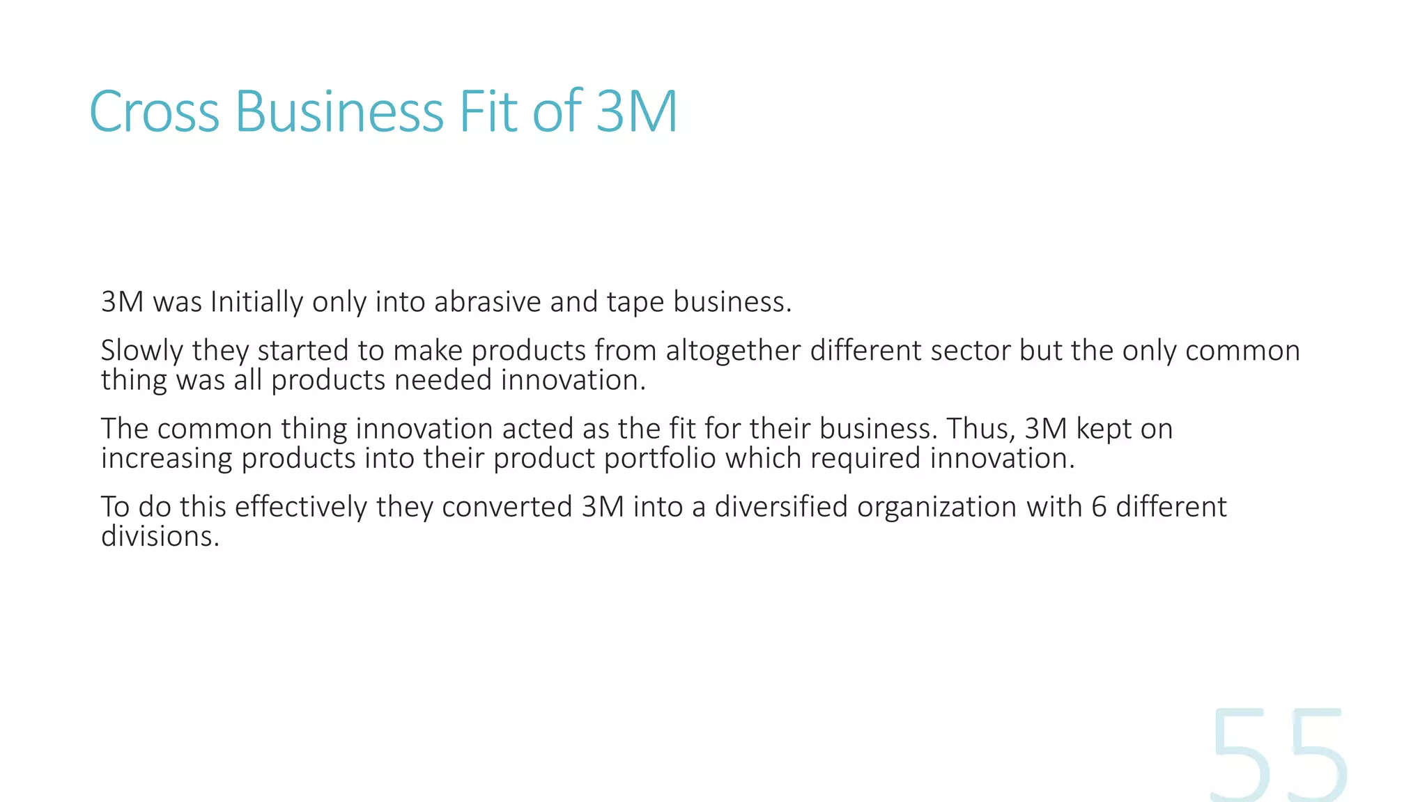 Cross Business Fit of 3M
3M was Initially only into abrasive and tape business.
Slowly they started to make products from altogether different sector but the only common
thing was all products needed innovation.
The common thing innovation acted as the fit for their business. Thus, 3M kept on
increasing products into their product portfolio which required innovation.
To do this effectively they converted 3M into a diversified organization with 6 different
divisions.
 