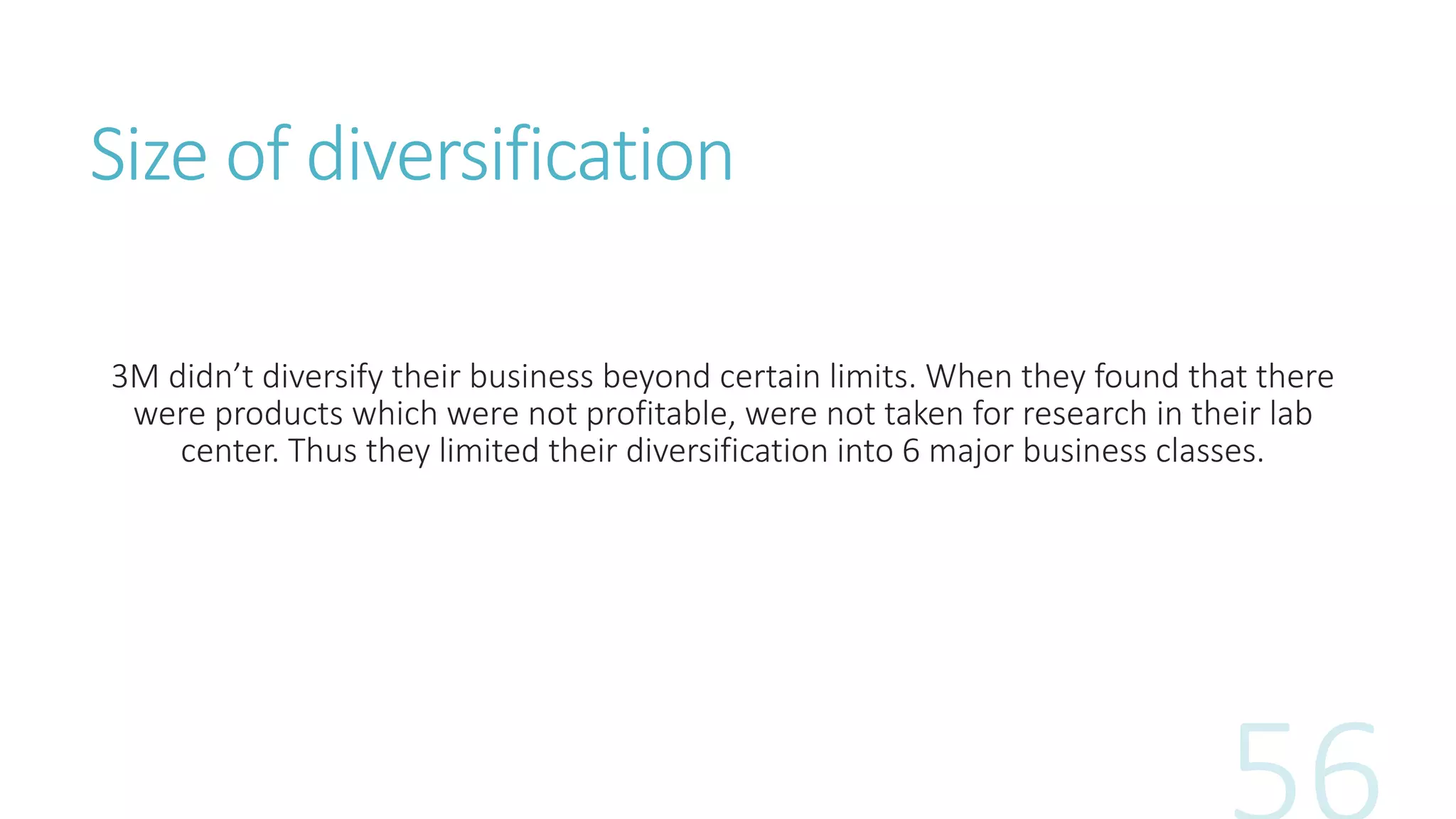 Size of diversification
3M didn’t diversify their business beyond certain limits. When they found that there
were products which were not profitable, were not taken for research in their lab
center. Thus they limited their diversification into 6 major business classes.
 