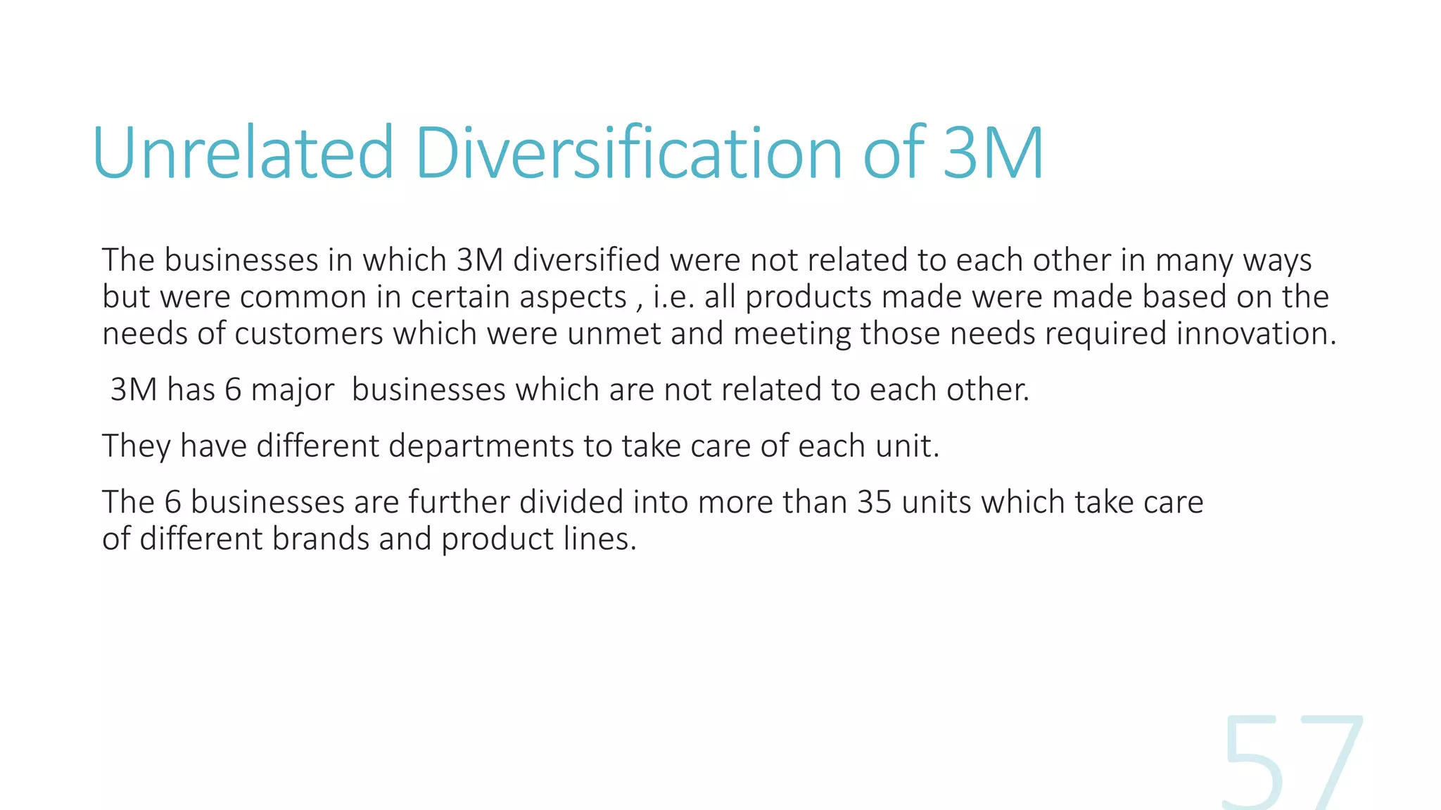 Unrelated Diversification of 3M
The businesses in which 3M diversified were not related to each other in many ways
but were common in certain aspects , i.e. all products made were made based on the
needs of customers which were unmet and meeting those needs required innovation.
3M has 6 major businesses which are not related to each other.
They have different departments to take care of each unit.
The 6 businesses are further divided into more than 35 units which take care
of different brands and product lines.
 