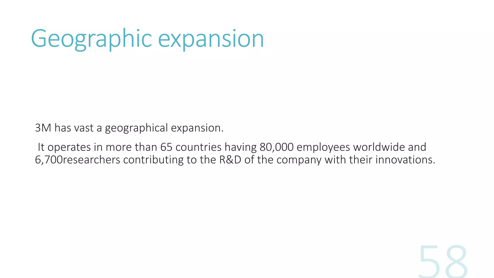 Geographic expansion
3M has vast a geographical expansion.
It operates in more than 65 countries having 80,000 employees worldwide and
6,700researchers contributing to the R&D of the company with their innovations.
 