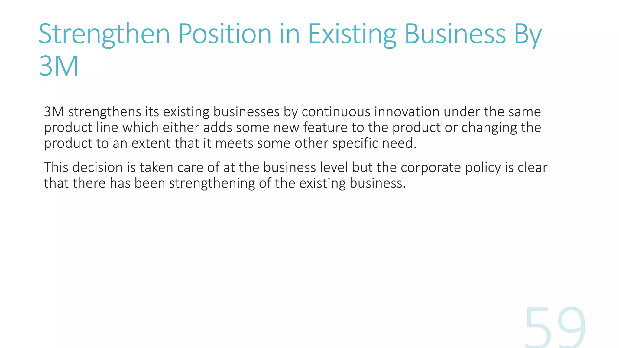 Strengthen Position in Existing Business By
3M
3M strengthens its existing businesses by continuous innovation under the same
product line which either adds some new feature to the product or changing the
product to an extent that it meets some other specific need.
This decision is taken care of at the business level but the corporate policy is clear
that there has been strengthening of the existing business.
 