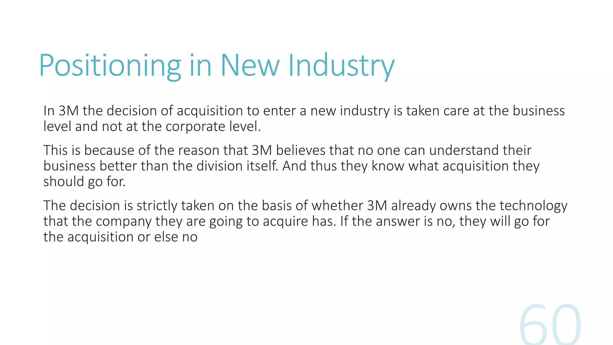 Positioning in New Industry
In 3M the decision of acquisition to enter a new industry is taken care at the business
level and not at the corporate level.
This is because of the reason that 3M believes that no one can understand their
business better than the division itself. And thus they know what acquisition they
should go for.
The decision is strictly taken on the basis of whether 3M already owns the technology
that the company they are going to acquire has. If the answer is no, they will go for
the acquisition or else no
 