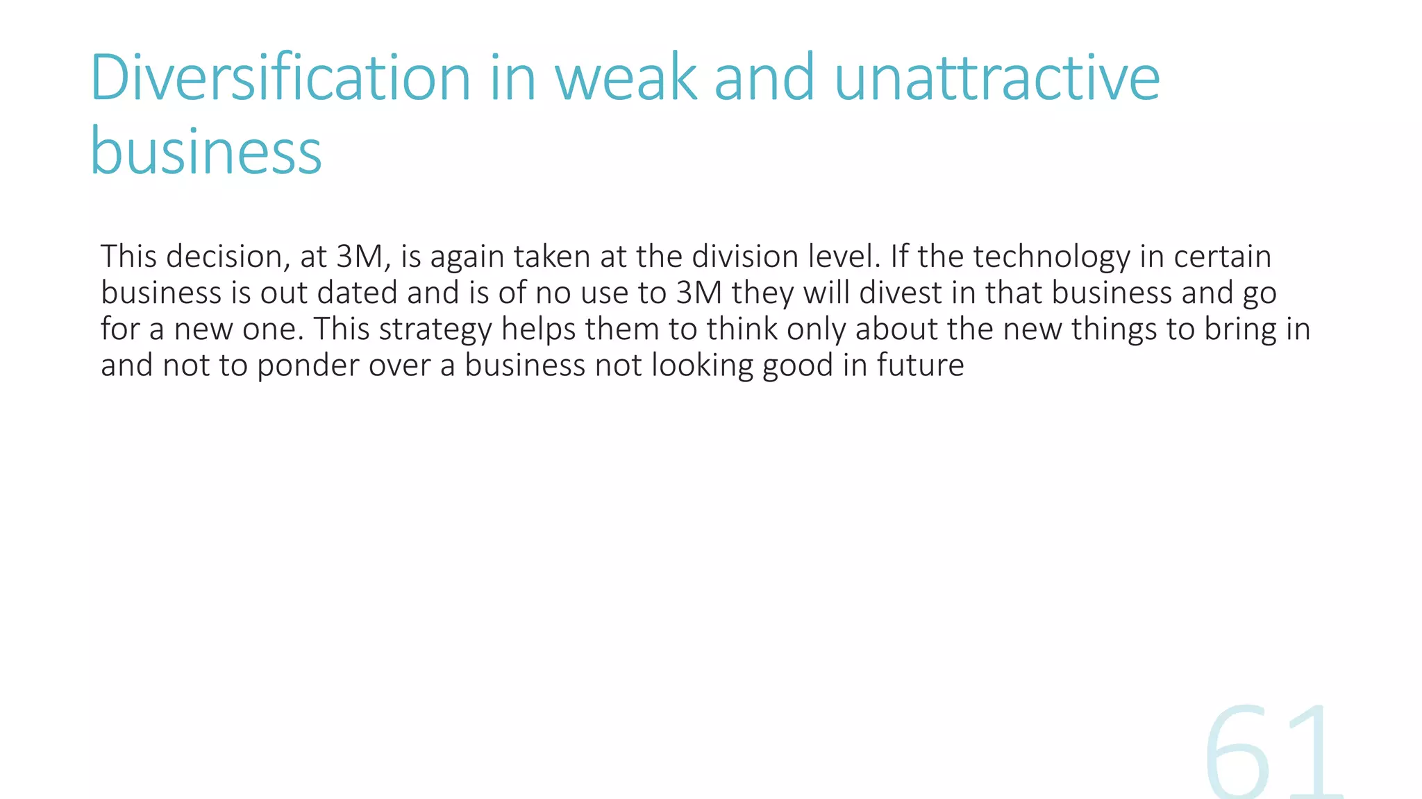 Diversification in weak and unattractive
business
This decision, at 3M, is again taken at the division level. If the technology in certain
business is out dated and is of no use to 3M they will divest in that business and go
for a new one. This strategy helps them to think only about the new things to bring in
and not to ponder over a business not looking good in future
 