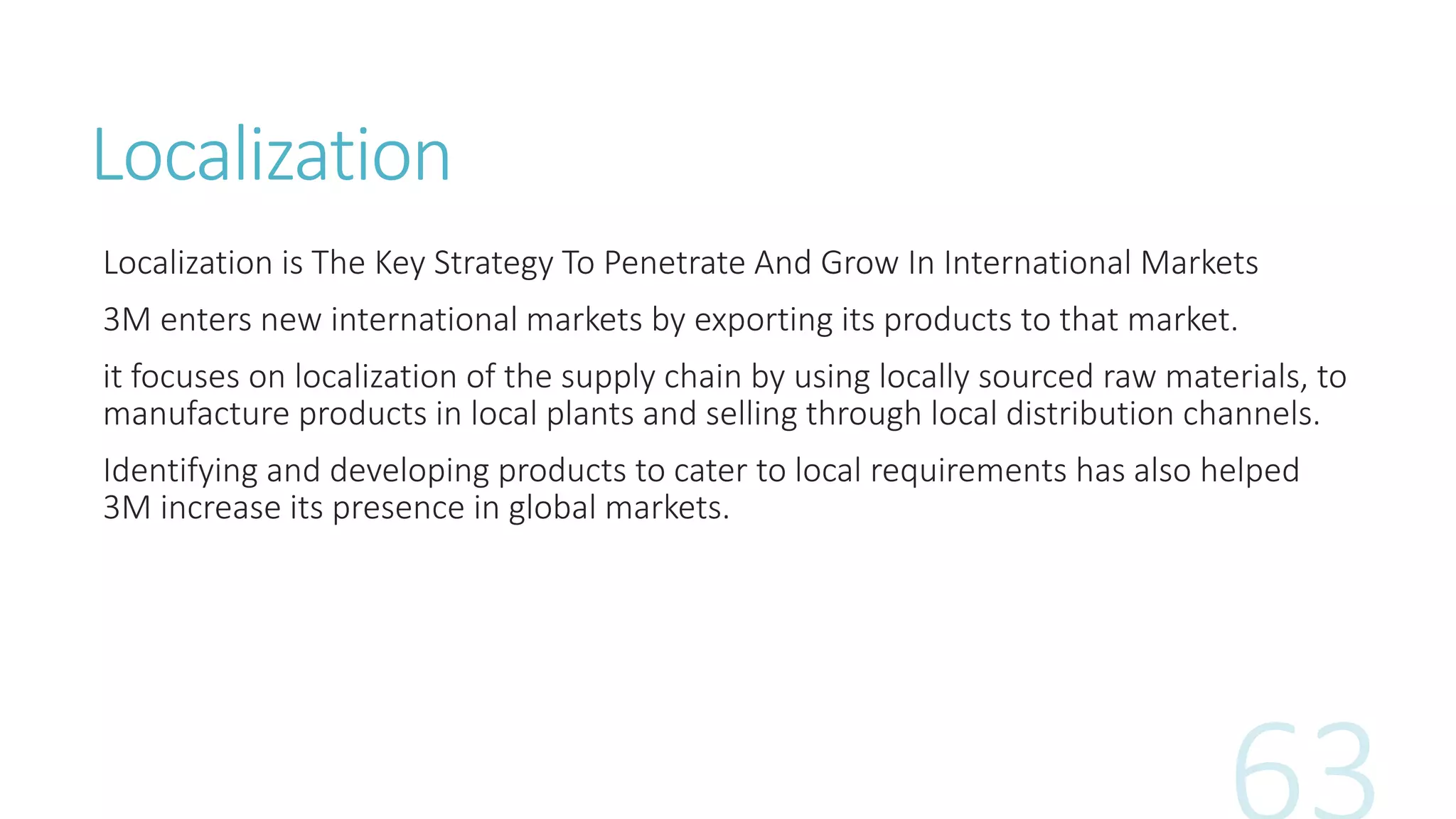 Localization
Localization is The Key Strategy To Penetrate And Grow In International Markets
3M enters new international markets by exporting its products to that market.
it focuses on localization of the supply chain by using locally sourced raw materials, to
manufacture products in local plants and selling through local distribution channels.
Identifying and developing products to cater to local requirements has also helped
3M increase its presence in global markets.
 