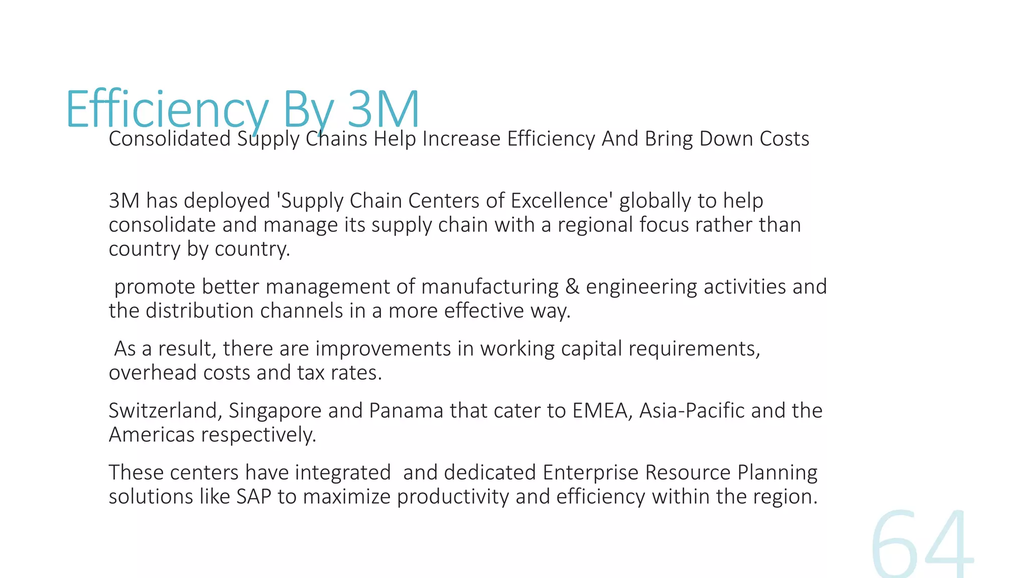 Efficiency By 3MConsolidated Supply Chains Help Increase Efficiency And Bring Down Costs
3M has deployed 'Supply Chain Centers of Excellence' globally to help
consolidate and manage its supply chain with a regional focus rather than
country by country.
promote better management of manufacturing & engineering activities and
the distribution channels in a more effective way.
As a result, there are improvements in working capital requirements,
overhead costs and tax rates.
Switzerland, Singapore and Panama that cater to EMEA, Asia-Pacific and the
Americas respectively.
These centers have integrated and dedicated Enterprise Resource Planning
solutions like SAP to maximize productivity and efficiency within the region.
 