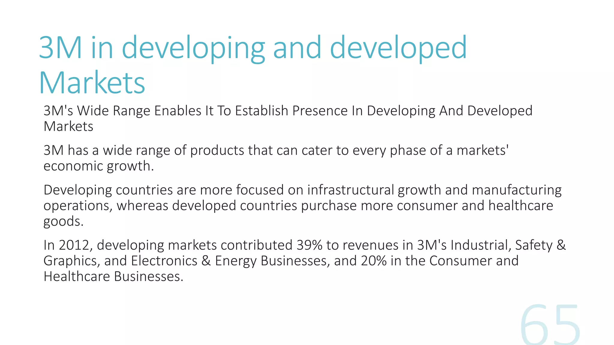 3M in developing and developed
Markets
3M's Wide Range Enables It To Establish Presence In Developing And Developed
Markets
3M has a wide range of products that can cater to every phase of a markets'
economic growth.
Developing countries are more focused on infrastructural growth and manufacturing
operations, whereas developed countries purchase more consumer and healthcare
goods.
In 2012, developing markets contributed 39% to revenues in 3M's Industrial, Safety &
Graphics, and Electronics & Energy Businesses, and 20% in the Consumer and
Healthcare Businesses.
 