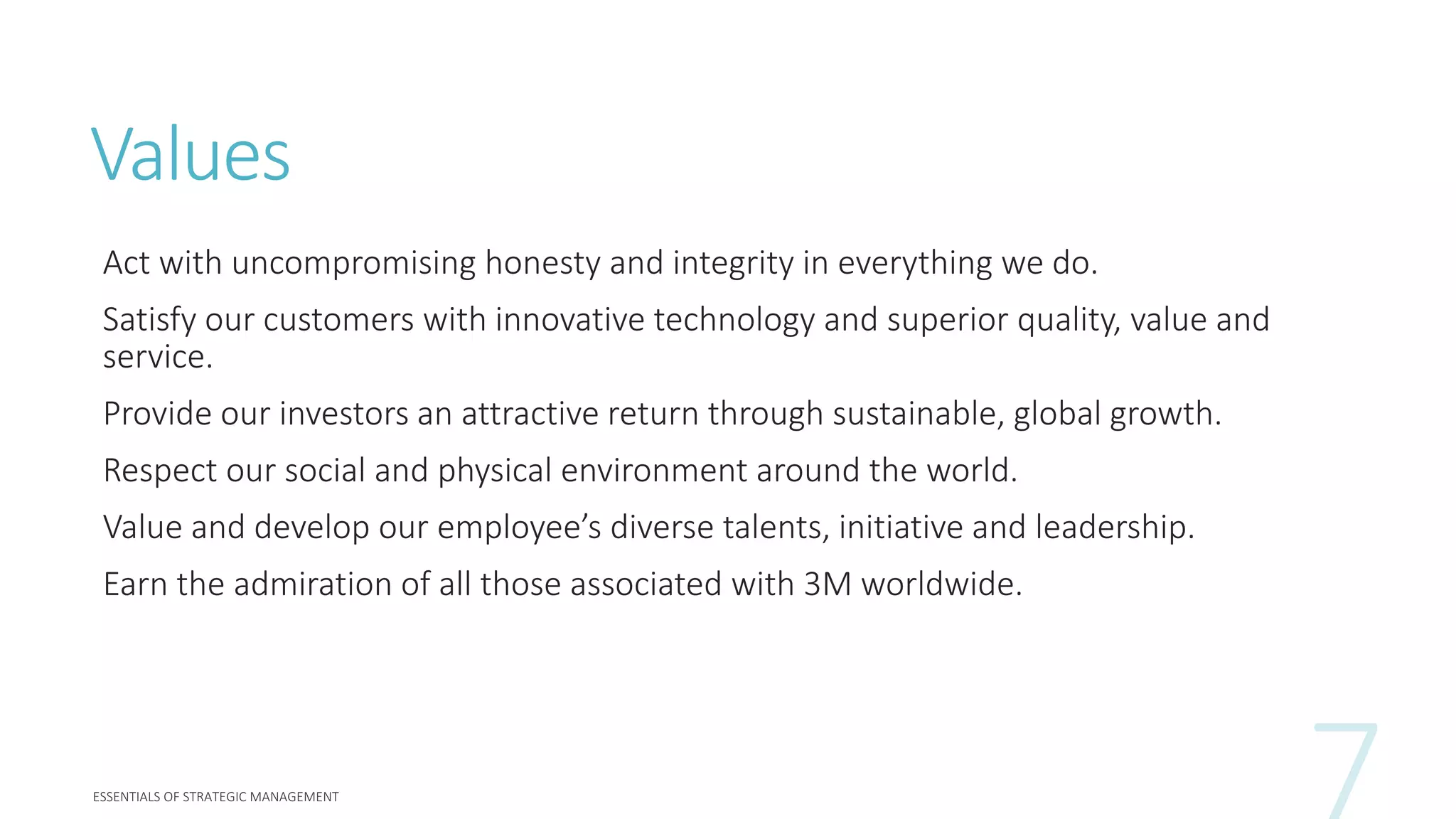 Values
Act with uncompromising honesty and integrity in everything we do.
Satisfy our customers with innovative technology and superior quality, value and
service.
Provide our investors an attractive return through sustainable, global growth.
Respect our social and physical environment around the world.
Value and develop our employee’s diverse talents, initiative and leadership.
Earn the admiration of all those associated with 3M worldwide.
 
