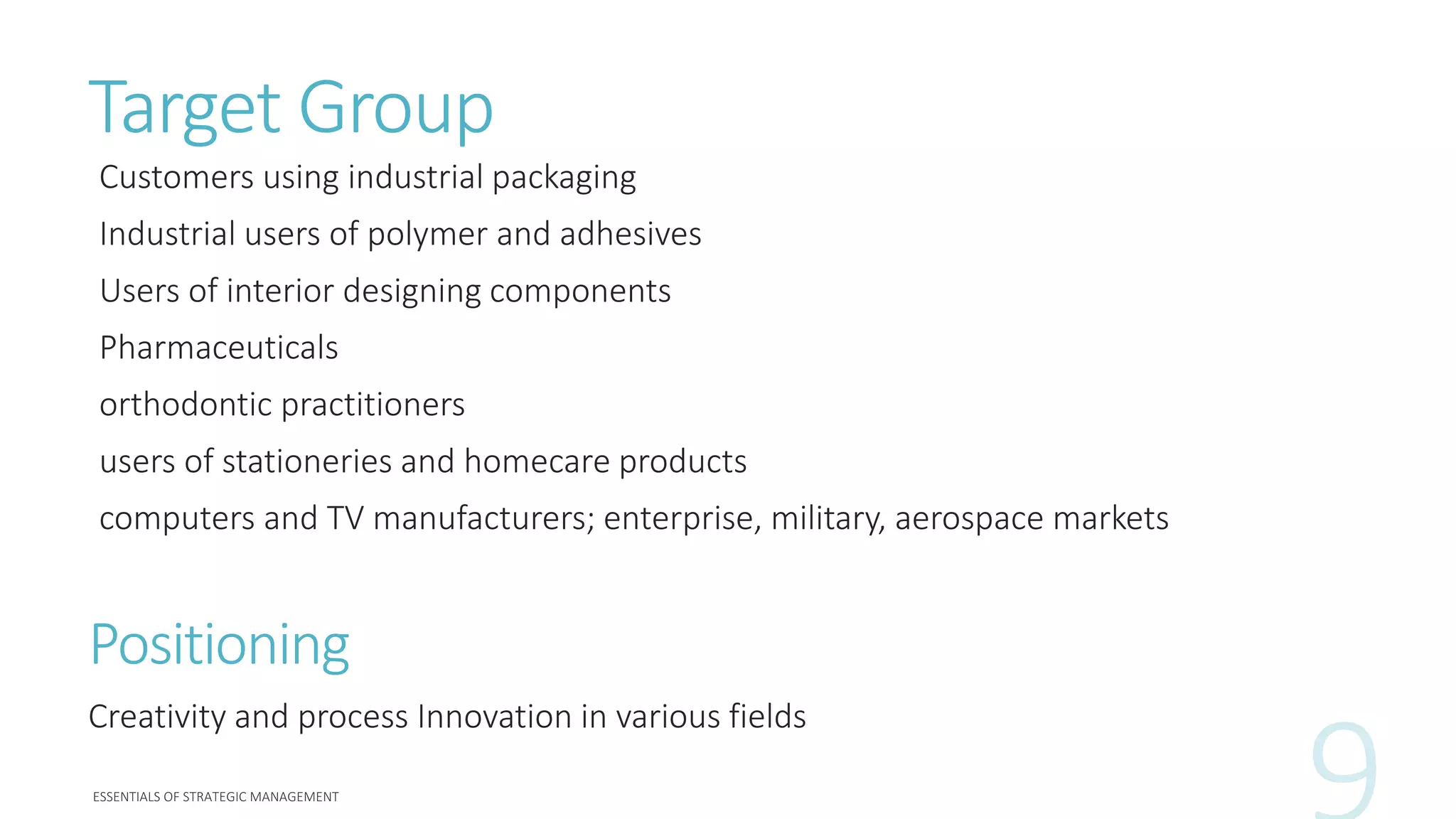 Target Group
Customers using industrial packaging
Industrial users of polymer and adhesives
Users of interior designing components
Pharmaceuticals
orthodontic practitioners
users of stationeries and homecare products
computers and TV manufacturers; enterprise, military, aerospace markets
Positioning
Creativity and process Innovation in various fields
 