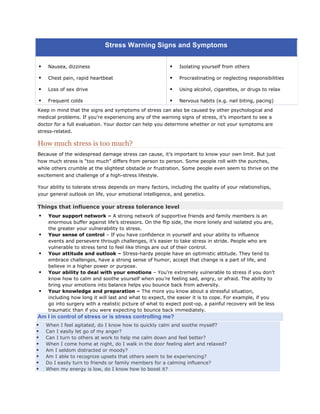 Stress Warning Signs and Symptoms


       Nausea, dizziness                                        Isolating yourself from others

       Chest pain, rapid heartbeat                              Procrastinating or neglecting responsibilities

       Loss of sex drive                                        Using alcohol, cigarettes, or drugs to relax

       Frequent colds                                           Nervous habits (e.g. nail biting, pacing)

Keep in mind that the signs and symptoms of stress can also be caused by other psychological and
medical problems. If you’re experiencing any of the warning signs of stress, it’s important to see a
doctor for a full evaluation. Your doctor can help you determine whether or not your symptoms are
stress-related.

How much stress is too much?
Because of the widespread damage stress can cause, it’s important to know your own limit. But just
how much stress is “too much” differs from person to person. Some people roll with the punches,
while others crumble at the slightest obstacle or frustration. Some people even seem to thrive on the
excitement and challenge of a high-stress lifestyle.

Your ability to tolerate stress depends on many factors, including the quality of your relationships,
your general outlook on life, your emotional intelligence, and genetics.

Things that influence your stress tolerance level
        Your support network – A strong network of supportive friends and family members is an
         enormous buffer against life’s stressors. On the flip side, the more lonely and isolated you are,
         the greater your vulnerability to stress.
        Your sense of control – If you have confidence in yourself and your ability to influence
         events and persevere through challenges, it’s easier to take stress in stride. People who are
         vulnerable to stress tend to feel like things are out of their control.
        Your attitude and outlook – Stress-hardy people have an optimistic attitude. They tend to
         embrace challenges, have a strong sense of humor, accept that change is a part of life, and
         believe in a higher power or purpose.
        Your ability to deal with your emotions – You’re extremely vulnerable to stress if you don’t
         know how to calm and soothe yourself when you’re feeling sad, angry, or afraid. The ability to
         bring your emotions into balance helps you bounce back from adversity.
        Your knowledge and preparation – The more you know about a stressful situation,
         including how long it will last and what to expect, the easier it is to cope. For example, if you
         go into surgery with a realistic picture of what to expect post-op, a painful recovery will be less
         traumatic than if you were expecting to bounce back immediately.
Am I in control of stress or is stress controlling me?
       When I feel agitated, do I know how to quickly calm and soothe myself?
       Can I easily let go of my anger?
       Can I turn to others at work to help me calm down and feel better?
       When I come home at night, do I walk in the door feeling alert and relaxed?
       Am I seldom distracted or moody?
       Am I able to recognize upsets that others seem to be experiencing?
       Do I easily turn to friends or family members for a calming influence?
       When my energy is low, do I know how to boost it?
 