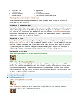    Pain of any kind                          Depression
   Heart disease                             Obesity
   Digestive problems                        Autoimmune diseases
   Sleep problems                            Skin conditions, such as eczema

Dealing with stress and its symptoms
While unchecked stress is undeniably damaging, there are many things you can do to reduce its
impact and cope with symptoms.

Learn how to manage stress
You may feel like the stress in your life is out of your control, but you can always control the way you
respond. Managing stress is all about taking charge: taking charge of your thoughts, your emotions,
your schedule, your environment, and the way you deal with problems. Stress management involves
changing the stressful situation when you can, changing your reaction when you can’t, taking care of
yourself, and making time for rest and relaxation.

Learn how to relax
You can’t completely eliminate stress from your life, but you can control how much it affects
you.Relaxation techniques such as yoga, meditation, and deep breathing activate the body’s relaxation
response, a state of restfulness that is the opposite of the stress response. When practiced regularly,
these activities lead to a reduction in your everyday stress levels and a boost in your feelings of joy
and serenity. They also increase your ability to stay calm and collected under pressure.

Learn quick stress relief
Learn about changes you can make in responding to stress




Watch 4-min. video: Quick Stress Relief
Everybody has the power to reduce the impact of stress as it’s happening in that moment. With
practice, you can learn to spot stressors and stay in control when the pressure builds. Sensory stress-
busting techniques give you a powerful tool for staying clear-headed and in control in the middle of
stressful situations. They give you the confidence to face challenges, knowing that you have the ability
to rapidly bring yourself back into balance.

Stress Management & Relief
Helpguide’s Free Toolkit
Resources & References
Stress Management & Relief


Stress Management Manage stress by learning how to take charge of your thoughts, emotions,
environment, and the way you deal with problems.
 