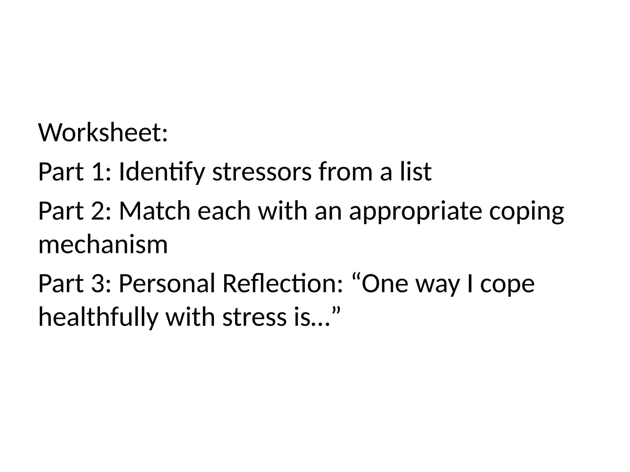Worksheet:
Part 1: Identify stressors from a list
Part 2: Match each with an appropriate coping
mechanism
Part 3: Personal Reflection: “One way I cope
healthfully with stress is…”
 
