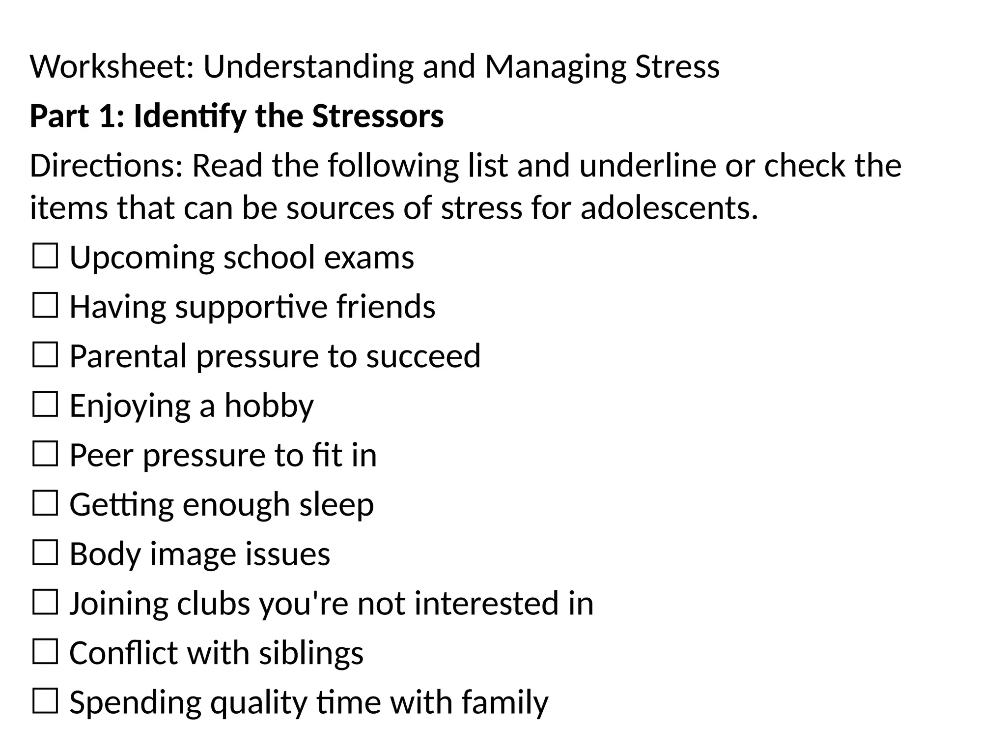 Worksheet: Understanding and Managing Stress
Part 1: Identify the Stressors
Directions: Read the following list and underline or check the
items that can be sources of stress for adolescents.
☐ Upcoming school exams
☐ Having supportive friends
☐ Parental pressure to succeed
☐ Enjoying a hobby
☐ Peer pressure to fit in
☐ Getting enough sleep
☐ Body image issues
☐ Joining clubs you're not interested in
☐ Conflict with siblings
☐ Spending quality time with family
 