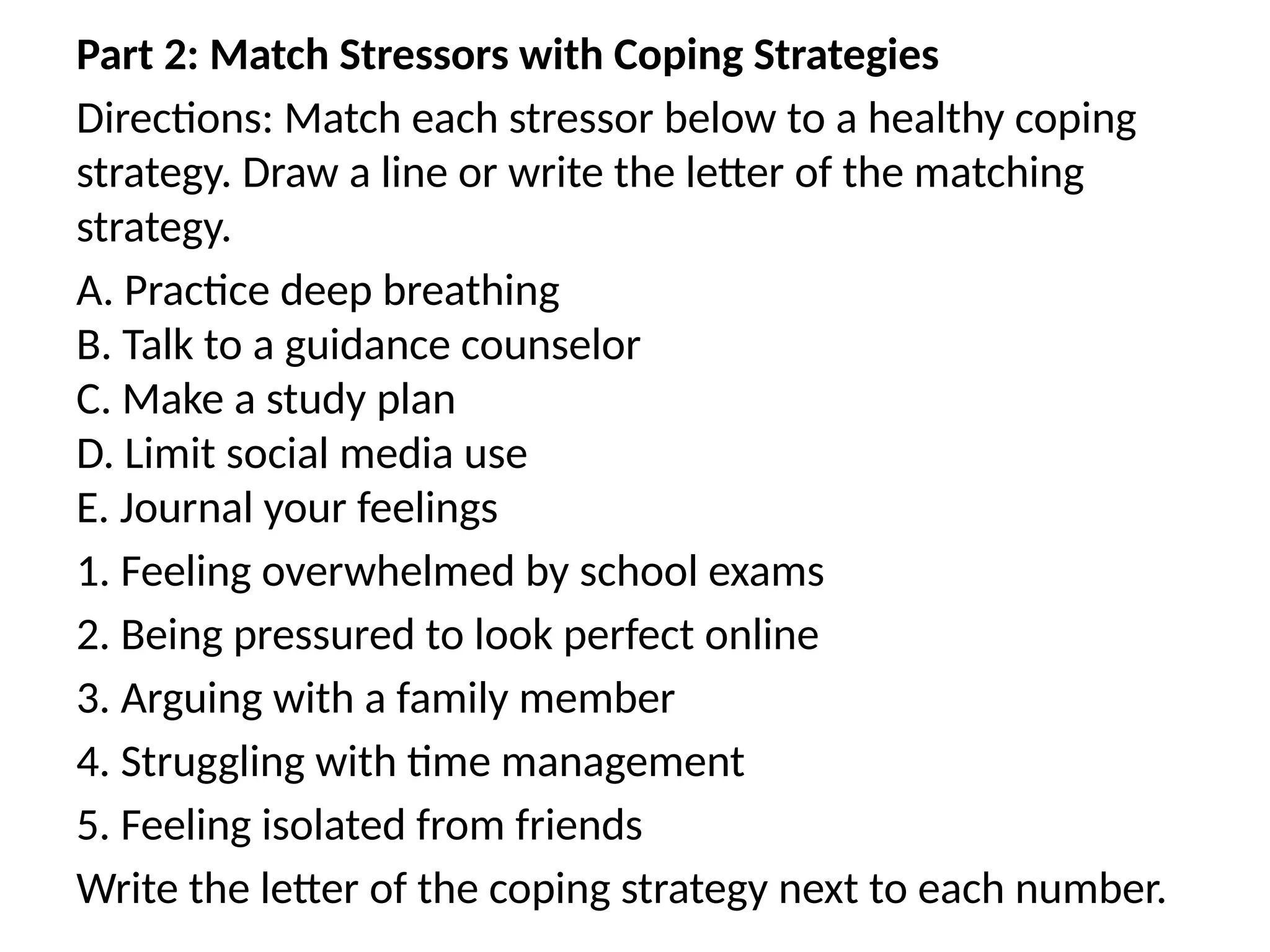 Part 2: Match Stressors with Coping Strategies
Directions: Match each stressor below to a healthy coping
strategy. Draw a line or write the letter of the matching
strategy.
A. Practice deep breathing
B. Talk to a guidance counselor
C. Make a study plan
D. Limit social media use
E. Journal your feelings
1. Feeling overwhelmed by school exams
2. Being pressured to look perfect online
3. Arguing with a family member
4. Struggling with time management
5. Feeling isolated from friends
Write the letter of the coping strategy next to each number.
 