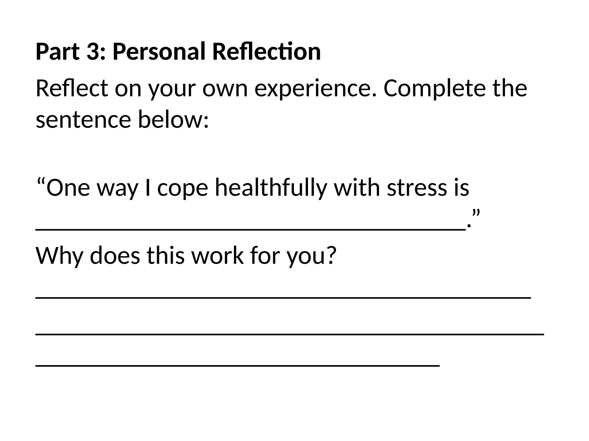 Part 3: Personal Reflection
Reflect on your own experience. Complete the
sentence below:
“One way I cope healthfully with stress is
_________________________________.”
Why does this work for you?
______________________________________
_______________________________________
_______________________________
 