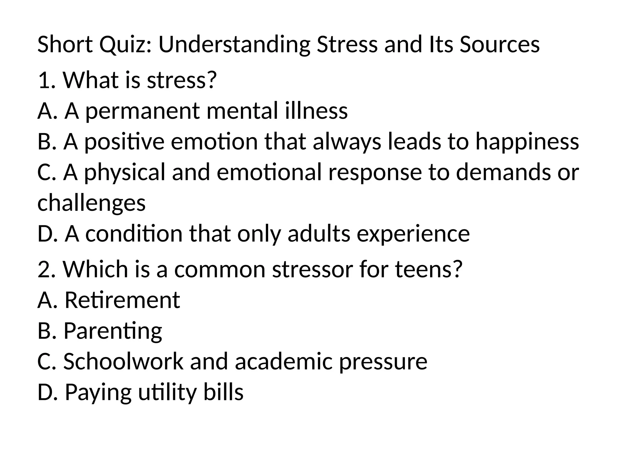 Short Quiz: Understanding Stress and Its Sources
1. What is stress?
A. A permanent mental illness
B. A positive emotion that always leads to happiness
C. A physical and emotional response to demands or
challenges
D. A condition that only adults experience
2. Which is a common stressor for teens?
A. Retirement
B. Parenting
C. Schoolwork and academic pressure
D. Paying utility bills
 