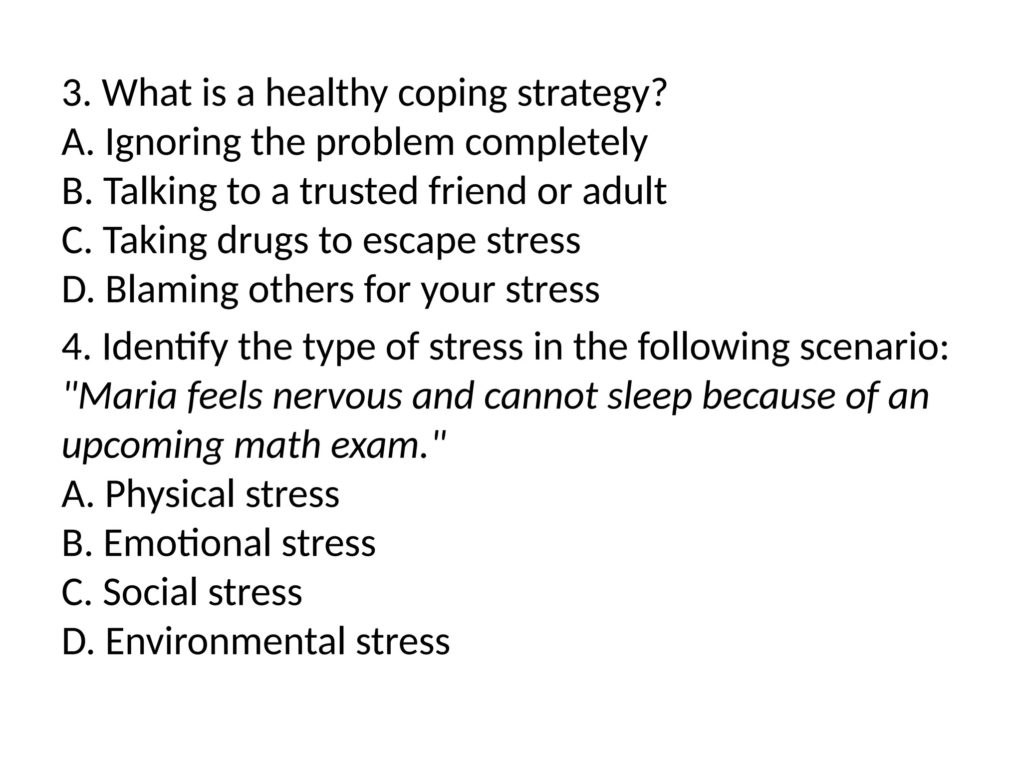 3. What is a healthy coping strategy?
A. Ignoring the problem completely
B. Talking to a trusted friend or adult
C. Taking drugs to escape stress
D. Blaming others for your stress
4. Identify the type of stress in the following scenario:
"Maria feels nervous and cannot sleep because of an
upcoming math exam."
A. Physical stress
B. Emotional stress
C. Social stress
D. Environmental stress
 