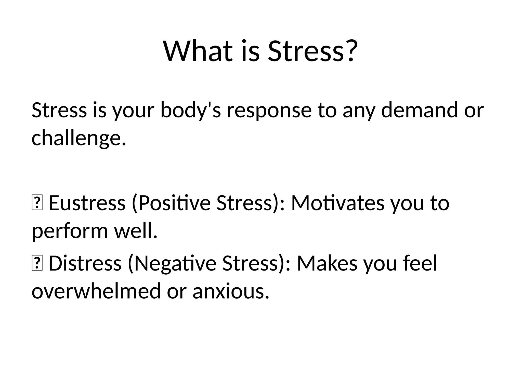 What is Stress?
Stress is your body's response to any demand or
challenge.
✅ Eustress (Positive Stress): Motivates you to
perform well.
❌ Distress (Negative Stress): Makes you feel
overwhelmed or anxious.
 