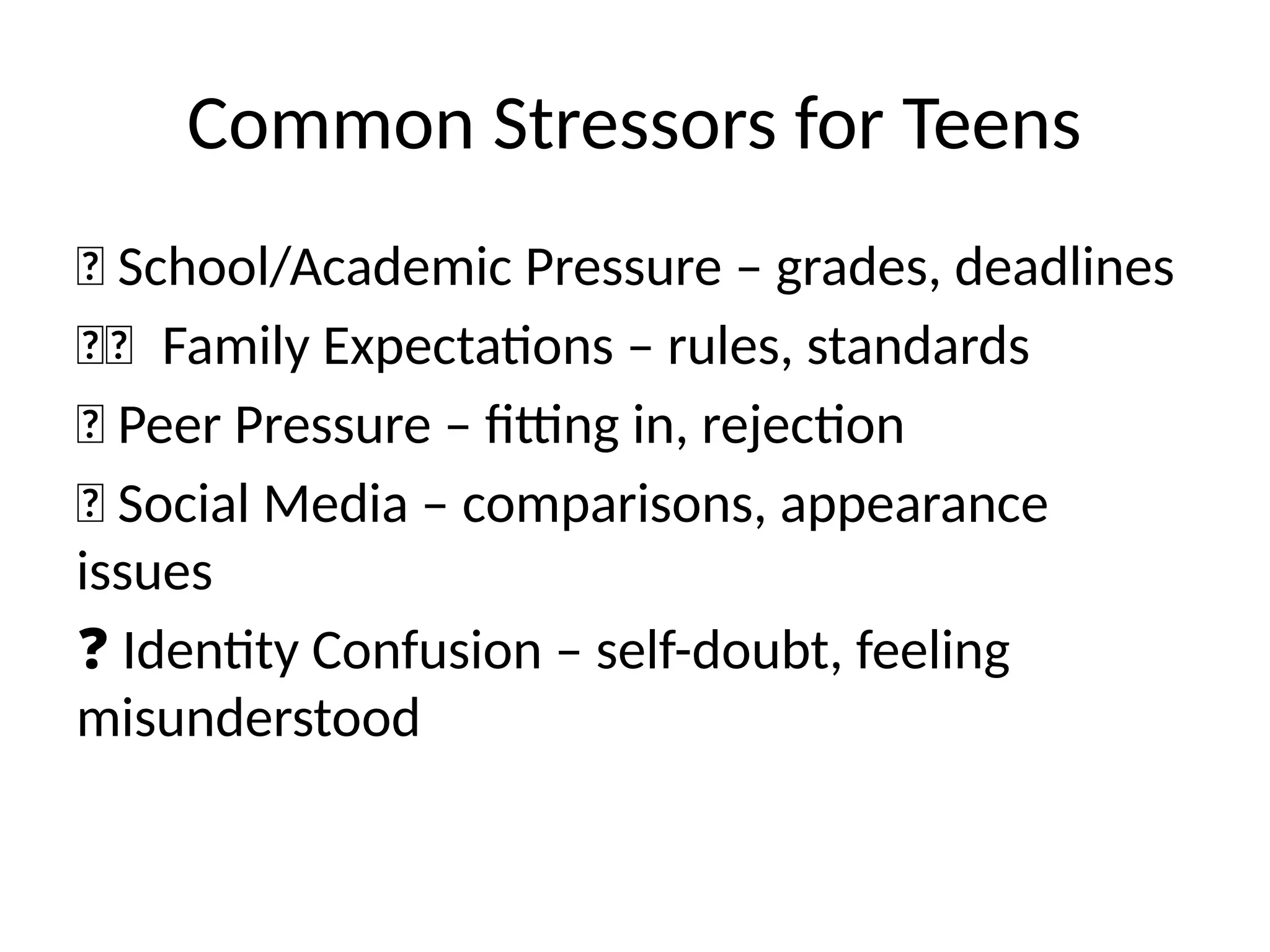 Common Stressors for Teens
🏫 School/Academic Pressure – grades, deadlines
👩‍
👧
‍
‍
‍
‍‍
‍
‍
‍
‍
‍
‍
‍
‍
‍
‍
‍
‍
‍
‍
‍
‍
‍
‍
‍
‍
‍
‍
‍
‍
‍ Family Expectations – rules, standards
🧍 Peer Pressure – fitting in, rejection
💬 Social Media – comparisons, appearance
issues
❓ Identity Confusion – self-doubt, feeling
misunderstood
 
