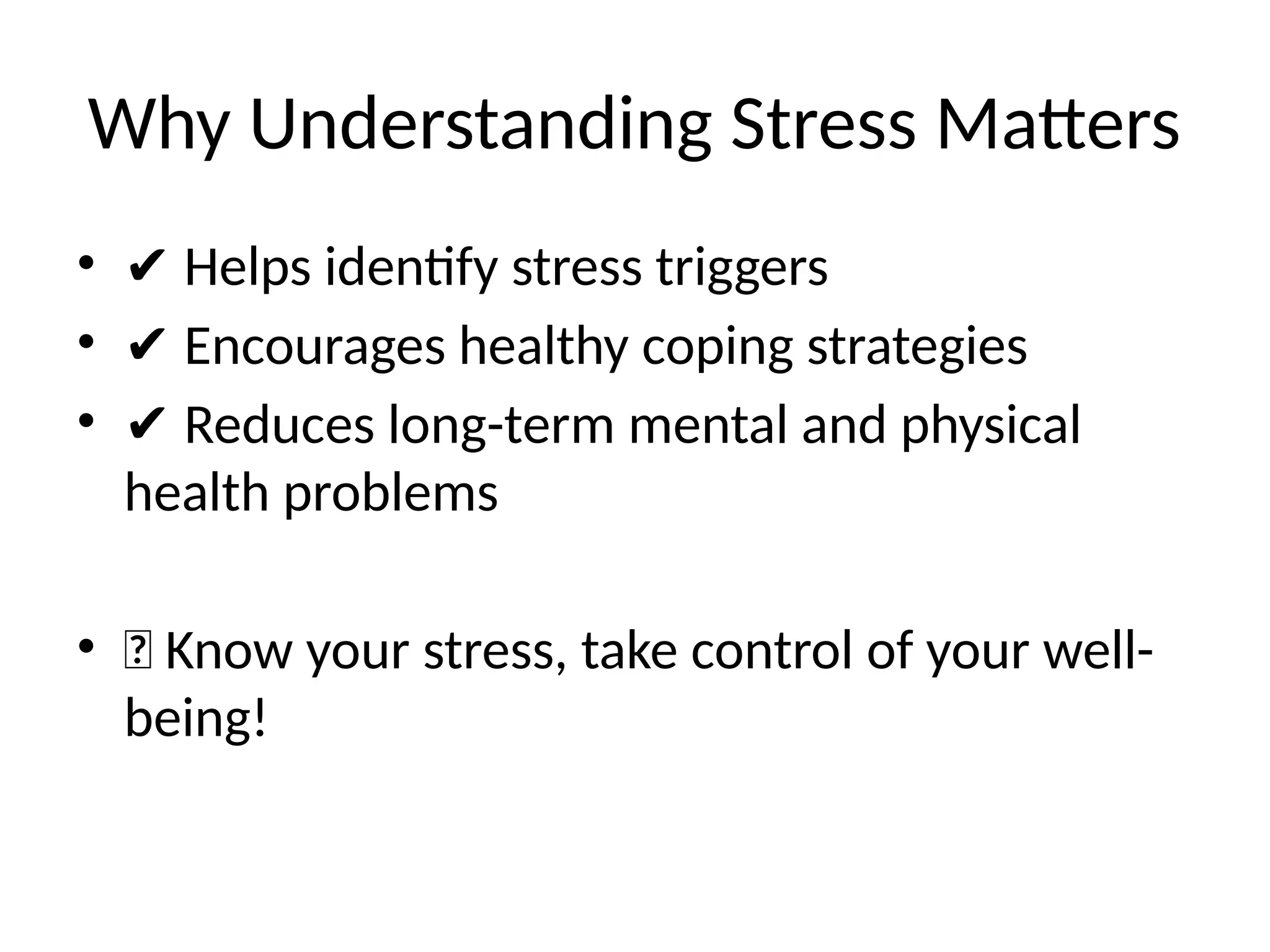 Why Understanding Stress Matters
• ✔ Helps identify stress triggers
• ✔ Encourages healthy coping strategies
• ✔ Reduces long-term mental and physical
health problems
• 🎯 Know your stress, take control of your well-
being!
 