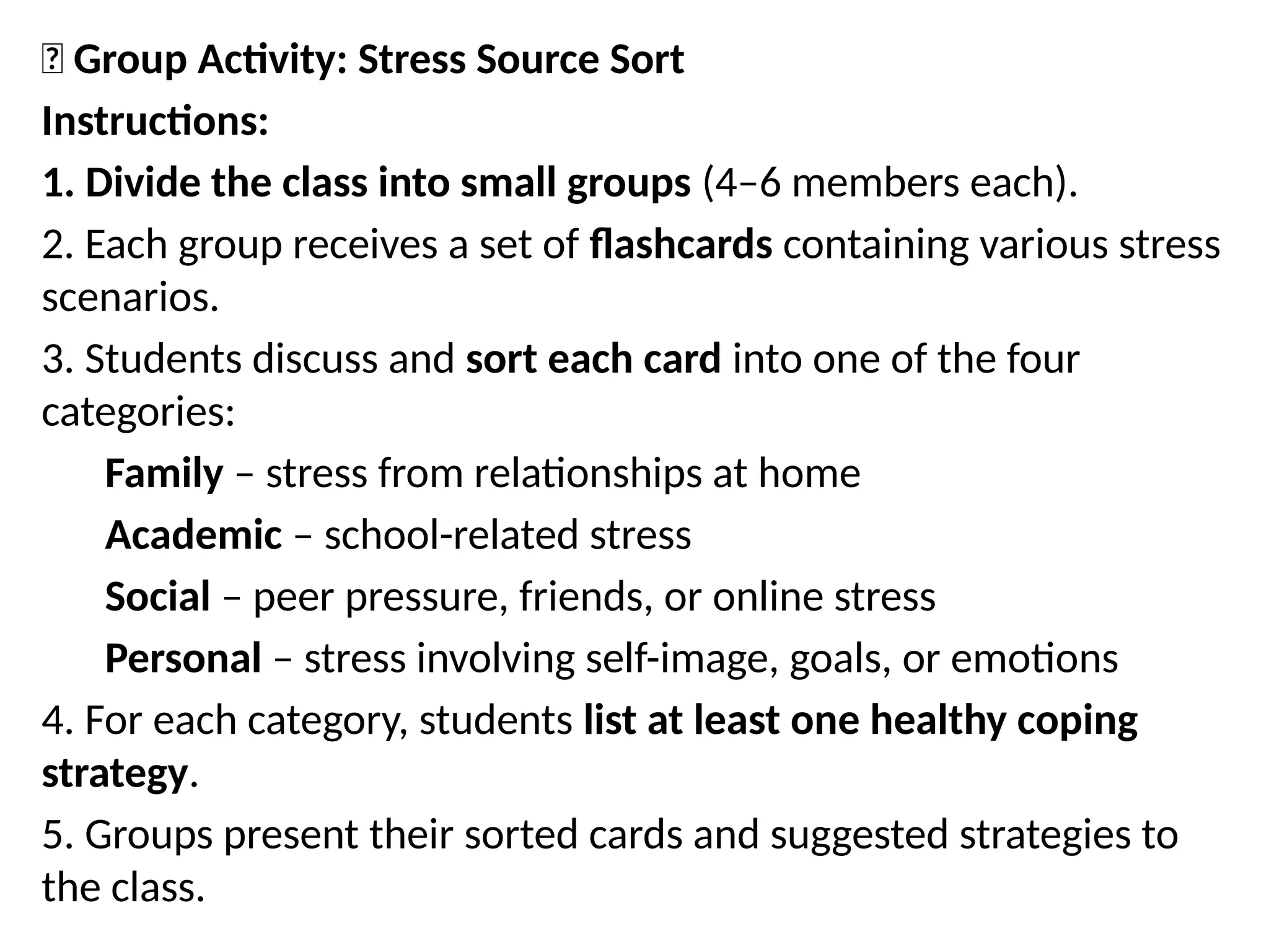 🧩 Group Activity: Stress Source Sort
Instructions:
1. Divide the class into small groups (4–6 members each).
2. Each group receives a set of flashcards containing various stress
scenarios.
3. Students discuss and sort each card into one of the four
categories:
Family – stress from relationships at home
Academic – school-related stress
Social – peer pressure, friends, or online stress
Personal – stress involving self-image, goals, or emotions
4. For each category, students list at least one healthy coping
strategy.
5. Groups present their sorted cards and suggested strategies to
the class.
 