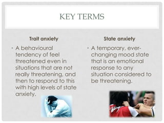 Key termsTrait anxietyA behavioural tendency of feel threatened even in situations that are not really threatening, and then to respond to this with high levels of state anxiety. State anxietyA temporary, ever-changing mood state that is an emotional response to any situation considered to be threatening. 
