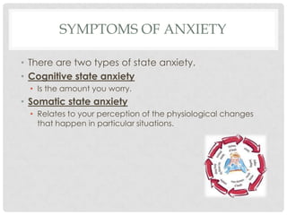 Symptoms of anxietyThere are two types of state anxiety.Cognitive state anxietyIs the amount you worry. Somatic state anxietyRelates to your perception of the physiological changes that happen in particular situations.
