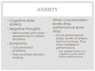 AnxietyCognitive state anxietyNegative thoughts.Nervousness and worry experienced in certain situations.Symptoms;Concentration problems, Fear and bad decision making. When concentration levels drop, performance level drop. Once performance drops, levels of anxiety start to increase. Thus more mistakes in performance.The athlete is then in a negative cycle which harms performance. 