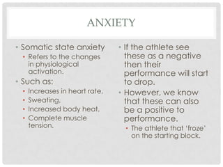 anxietySomatic state anxietyRefers to the changes in physiological activation.Such as:Increases in heart rate,Sweating,Increased body heat,Complete muscle tension. If the athlete see these as a negative then their performance will start to drop.However, we know that these can also be a positive to performance. The athlete that ‘froze’ on the starting block.