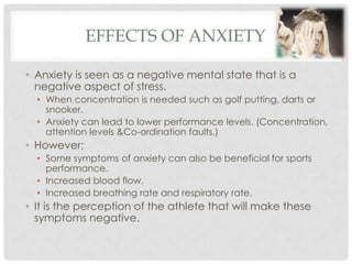 Effects of anxietyAnxiety is seen as a negative mental state that is a negative aspect of stress. When concentration is needed such as golf putting, darts or snooker. Anxiety can lead to lower performance levels. (Concentration, attention levels &Co-ordination faults.)However;Some symptoms of anxiety can also be beneficial for sports performance. Increased blood flow,Increased breathing rate and respiratory rate. It is the perception of the athlete that will make these symptoms negative. 