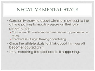 Negative mental stateConstantly worrying about winning, may lead to the athlete putting to much pressure on their own performance. This can result in an increased nervousness, apprehension or worry.  Therefore resulting in thinking about failing.Once the athlete starts to think about this, you will become focused on it. Thus, increasing the likelihood of it happening. 