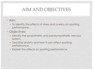 Aim and objectives Aim;To identify the effects of stress and anxiety on sporting performance. Objectives;Identify the sympathetic and parasympathetic nervous system. Describe anxiety and how it can affect sporting performance. Explain the affects on sporting performance.  