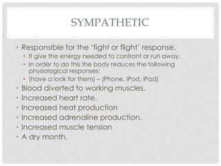 Sympathetic Responsible for the ‘fight or flight’ response. It give the energy needed to confront or run away. In order to do this the body reduces the following physiological responses: (have a look for them) – (Phone, iPod, iPad)Blood diverted to working muscles. Increased heart rate. Increased heat production Increased adrenaline production. Increased muscle tensionA dry month.  