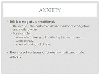 AnxietyThis is a negative emotional. This occurs if the performer views a stressor as a negative and starts to worry. For example;A fear of not playing well and letting the team down. A fear of injury A fear of running out of time. There are two types of anxiety – trait and state anxiety. 