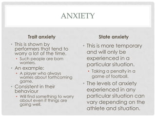 anxietyTrait anxietyThis is shown by performers that tend to worry a lot of the time. Such people are born worriers. An example:A player who always worries about forthcoming game. Consistent in their behaviourWill find something to worry about even if things are going well. State anxietyThis is more temporary and will only be experienced in a particular situation. Taking a penalty in a game of football.The levels of anxiety experienced in any particular situation can vary depending on the athlete and situation. 