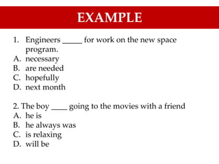 1. Engineers _____ for work on the new space
program.
A. necessary
B. are needed
C. hopefully
D. next month
2. The boy ____ going to the movies with a friend
A. he is
B. he always was
C. is relaxing
D. will be
EXAMPLE
 