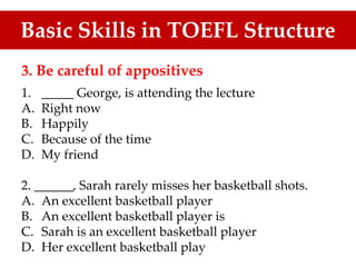 3. Be careful of appositives
1. _____ George, is attending the lecture
A. Right now
B. Happily
C. Because of the time
D. My friend
2. ______, Sarah rarely misses her basketball shots.
A. An excellent basketball player
B. An excellent basketball player is
C. Sarah is an excellent basketball player
D. Her excellent basketball play
Basic Skills in TOEFL Structure
 