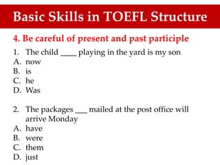 4. Be careful of present and past participle
1. The child ____ playing in the yard is my son
A. now
B. is
C. he
D. Was
2. The packages ___ mailed at the post office will
arrive Monday
A. have
B. were
C. them
D. just
Basic Skills in TOEFL Structure
 