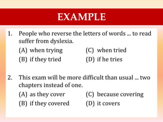 1. People who reverse the letters of words ... to read
suffer from dyslexia.
(A) when trying (C) when tried
(B) if they tried (D) if he tries
2. This exam will be more difficult than usual ... two
chapters instead of one.
(A) as they cover (C) because covering
(B) if they covered (D) it covers
EXAMPLE
 