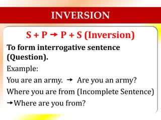 INVERSION
S + P  P + S (Inversion)
To form interrogative sentence
(Question).
Example:
You are an army.  Are you an army?
Where you are from (Incomplete Sentence)
Where are you from?
 