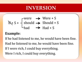 INVERSION
If + S +
Example:
If he had listened to me, he would have been fine.
Had he listened to me, he would have been fine.
If I were rich, I could buy everything.
Were I rich, I could buy everything.
were
should
had
Were + S
Should + S
Had + S
 