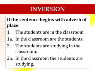 If the sentence begins with adverb of
place
1. The students are in the classroom.
1a. In the classroom are the students.
2. The students are studying in the
classroom.
2a. In the classroom the students are
studying.
INVERSION
 