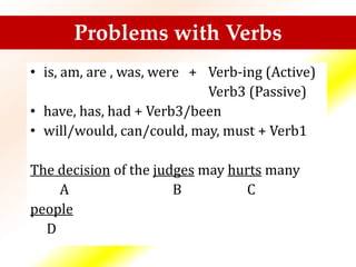Problems with Verbs
• is, am, are , was, were + Verb-ing (Active)
Verb3 (Passive)
• have, has, had + Verb3/been
• will/would, can/could, may, must + Verb1
The decision of the judges may hurts many
A B C
people
D
 