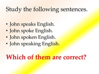 Study the following sentences.
• John speaks English.
• John spoke English.
• John spoken English.
• John speaking English.
Which of them are correct?
 