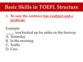 Basic Skills in TOEFL Structure
1. Be sure the sentence has a subject and a
predicate
Example:
_____ was backed up for miles on the freeway.
A. Yesterday
B. In the morning
C. Traffic
D. Cars
 