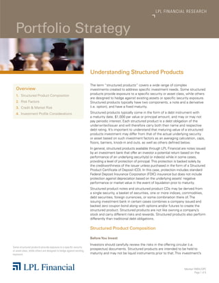 LP L FINANCIAL R E S E AR C H



  Portfolio Strategy

                                                                      Understanding Structured Products

                                                                      The term “structured products” covers a wide range of complex
   Overview                                                           investments created to address specific investment needs. Some structured
                                                                      products provide exposure to a specific security or asset class, while others
   1.	 Structured Product Composition
                                                                      are designed to hedge against existing assets or specific security exposure.
   2.	 Risk Factors                                                   Structured products typically have two components, a note and a derivative
   3.	 Credit & Market Risk                                           (i.e. option), and have a fixed maturity.

   4.	 Investment Profile Considerations                              Structured products typically come in the form of a debt instrument with
                                                                      a maturity date, $1,000 par value or principal amount, and may or may not
                                                                      pay periodic interest. Each structured product is a debt obligation of the
                                                                      underwriter/issuer and will therefore carry both their name and respective
                                                                      debt rating. It’s important to understand that maturing value of a structured
                                                                      products investment may differ from that of the actual underlying security
                                                                      or asset based on such investment factors as an averaging calculation, caps,
                                                                      floors, barriers, knock-in and outs, as well as others defined below.
                                                                      In general, structured products available through LPL Financial are notes issued
                                                                      by an investment bank that offer an investor a potential return based on the
                                                                      performance of an underlying security(s) or index(s) while in some cases,
                                                                      providing a level of protection of principal. This protection is backed solely by
                                                                      the creditworthiness of the issuer unless purchased in the form of a Structured
                                                                      Product Certificate of Deposit (CD). In this case, protection includes standard
                                                                      Federal Deposit Insurance Corporation (FDIC) insurance but does not include
                                                                      protection against depreciation based on the underlying assets’ negative
                                                                      performance or market value in the event of liquidation prior to maturity.
                                                                      Structured product notes and structured product CDs may be derived from
                                                                      a single security, a basket of securities, one or more indices, commodities,
                                                                      debt securities, foreign currencies, or some combination there of. The
                                                                      issuing investment bank in certain cases combines a company issued and
                                                                      backed zero coupon bond along with options and/or futures to create the
                                                                      structured product. Structured products are not like owning a company’s
                                                                      stock and carry different risks and rewards. Structured products also perform
                                                                      differently than traditional debt obligations.

                                                                      Structured Product Composition

                                                                      Before You Invest
                                                                      Investors should carefully review the risks in the offering circular (i.e.
Some structured products provide exposure to a specific security
                                                                      prospectus) documents. Structured products are intended to be held to
or asset class, while others are designed to hedge against existing
exposure.                                                             maturity and may not be liquid instruments prior to that. This investment’s



                                                                                                                                        Member FINRA/SIPC
                                                                                                                                                Page 1 of 6
 