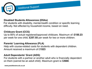 www.practitioners.slc.co.uk
Disabled Students Allowances (DSAs)
For students with disability, mental-health condition or specific learning
difficulty. Not affected by household income, based on need.
Childcare Grant (CCG)
Up to 85% of actual registered/approved childcare. Maximum of: £150.23
per week for one child, £257.55 per week for two or more children.
Parents’ Learning Allowance (PLA)
Help with course-related costs for students with dependent children.
Amount received a maximum of £1523
Adult Dependants’ Grant (ADG)
For students with a partner or another adult who is financially dependent
on them (cannot be an adult child). Maximum grant is £2668.
 
