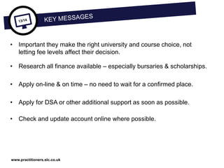 www.practitioners.slc.co.uk
• Important they make the right university and course choice, not
letting fee levels affect their decision.
• Research all finance available – especially bursaries & scholarships.
• Apply on-line & on time – no need to wait for a confirmed place.
• Apply for DSA or other additional support as soon as possible.
• Check and update account online where possible.
 