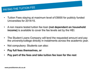 www.practitioners.slc.co.uk
• Tuition Fees staying at maximum level of £9000 for publicly funded
Universities for 2014/15.
• A non means tested tuition fee loan (not dependant on household
income) is available to cover the fee levels set by the HEI.
• The Student Loans Company will lend the requested amount and pay
the university/college directly in instalments across the academic year.
• Not compulsory: Students can also:
• Pay full fees themselves, or
• Pay part of the fees and take tuition fee loan for the rest
 